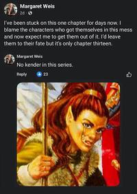 Margaret Weis 2d I've been stuck on this one chapter for days now. I blame the characters who got themselves in this mess and now expect me to get them out of it. I'd leave them to their fate but it's only chapter thirteen. Margaret Weis No kender in this series. Reply 23
