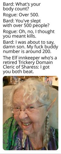 Bard: What's your body count? Rogue: Over 500. Bard: You've slept with over 500 people? Rogue: Oh, no, I thought. you meant kills. Bard: I was about to say, damn son. My f--- buddy number is around 200. The Elf innkeeper who's a retired Trickery Domain Cleric of Sharess: I got you both beat.