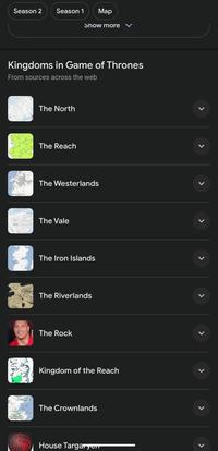 Season 2 Season 1 Map Show more ✓ Kingdoms in Game of Thrones From sources across the web The North The Reach The Westerlands The Vale The Iron Islands The Riverlands {The Rock Kingdom of the Reach The Crownlands House Targaryen > L L L L L L L L