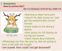 Anonymous How to survive this? SCP-166 107 KB JPG 08/13/25(Wed)14:59:49 No.7688778 >learning to draw furry p--- >search for deer p---- so I can get the anatomically correct version >mom walks in me doing a sketch >deer p---- on full display on my big ass screen >slam closes door instantly >WhatsApp me that she and my dad are going to have a talk with me tonight I am scared. How could I not get disowned?