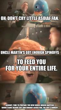 OH, DON'T CRY LITTLE ASOIAF FAN. UNCLE MARTIN'S GOT ENOUGH SPINOFFS TO FEED YOU FOR YOUR ENTIRE LIFE. ALRIGHT, TIME TO PREPARE THE NEW SERIES WHICH HAPPENS 10000 YEARS BEFORE GOT AND NOBODY ASKED FOR, THE BOY'S HUNGRY.
