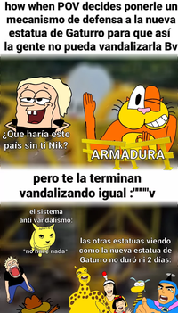 how when POV decides ponerle un mecanismo de defensa a la nueva estatua de Gaturro para que así la gente no pueda vandalizarla Bv ¿Que haría este país sin ti Nik? ARMADURA pero te la terminan vandalizando igual :"""""v el sistema anti vandalismo: AVANCES STEALTALES *no hace nada* las otras estatuas viendo como la nueva estatua de Gaturro no duró ni 2 días: