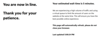 You are now in line. Thank you for your patience. Your estimated wait time is 5 minutes. We are experiencing a high volume of traffic and using a virtual queue to limit the amount of users on the website at the same time. This will ensure you have the best possible online experience. This page will automatically refresh, please do not close your browser. Last updated 5:00:24 PM
