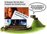 15 Reasons The Star Wars Prequels Are Actually Great By Joseph Allen 12.26.2016 37 Comments Actually, the 'Star Wars' Prequels Don't Suck KAREN HAN 12.16.17 12:00 AM ET Tastes are subjective, so you can't say any work of art is inherently bad. 11 f S SHARES These d st Twitter Thread Lists 100 Reasons Why 'Star Wars' Prequels Were Good