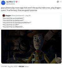 Jay Nitro @jnitronitro guys please play more rpgs that aren't the quirky indie ones. play dragon quest. final fantasy. thse are good i promise Dagger @HeroineSword2 Aug 19 "You don't fw no Undertale?" "You don't fw no Deltarune?" "You don't fw no Earthbound/Mother?" "You don't fw no Off?" "You don't fw no ONESHOT... . . 7:14 PM • Aug 19, 2025 446.8K Views READY