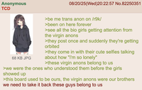 Anonymous TCD 08/20/25(Wed)20:22:57 No.82250351 68 KB JPG >be me trans anon on /r9k/ >been on here forever >see all the bio girls getting attention from the virgin anons >they post once and suddenly they're getting orbited >they come in with their cute selfies talking about how "i'm so lonely" >these virgin anons belong to us >we were the ones who understood them before the girls showed up >this board used to be ours, the virgin anons were our brothers we need to take it back these guys belong to us