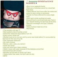 >This persists until age 17 Anonymous 08/19/25(Tue)12:34:32 No.82236019 ► >Born to an neglectful family >Dad was a franchise owner for a local fast food place >Takes leftover food home after the restaurant closes to save money on groceries >Feeds me these leftovers for every single meal >Don't get to drink anything but water because they're convinced soda was "bad or you" despite feeding me fast food all the time >Become overweight and type 2 diabetic anyway >Kids at school make fun of me >No friends >Dad suddenly dies of cardiac arrest >Inherit the restaurant days before I turn 18 >Easy money, career set >Decide to go out on my own and try some new foods before I'm surrounded by fast food for the rest of my life >Visit Japanese restaurant >So many choices >Ramen, udon, soba, you name it >Order the ramen >H-------- what have I been missing >Wash it down with water because of the diabetes and all that >Overwhelmed with emotion >Noodles are the best no doubt can't deny >Tastes better than water, but don't ask me why >MFW