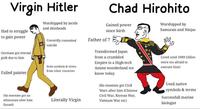 Virgin Hitler Had to struggle to gain power Worshipped by incels and skinheads Chad Hirohito Gained power since birth Father of 7 Worshipped by Samurais and Ninjas Germans got eternal guilt due to him Cowardly commited suicide Failed painter Stole symbols & terms from other countries His enemies got an ethnostate after him Literally Virgin (Israel) Transformed Japan from a crumbled Empire to a High-tech Anime wonderland we know today His enemies got Civil Wars after him (Chinese Civil War, Korean War, Vietnam War etc) Lived until 1989 (Allies were too afraid to execute him) Used native symbols & terms Successfull marine biologist