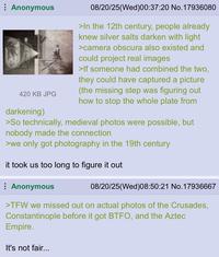 Anonymous 420 KB JPG darkening) 08/20/25(Wed)00:37:20 No. 17936080 >In the 12th century, people already knew silver salts darken with light >camera obscura also existed and could project real images >If someone had combined the two, they could have captured a picture (the missing step was figuring out how to stop the whole plate from >So technically, medieval photos were possible, but nobody made the connection >we only got photography in the 19th century it took us too long to figure it out Anonymous 08/20/25(Wed)08:50:21 No. 17936667 >TFW we missed out on actual photos of the Crusades, Constantinople before it got BTFO, and the Aztec Empire. It's not fair...