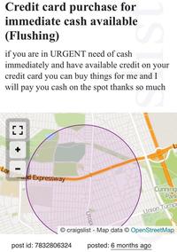 Credit card purchase for immediate cash available (Flushing) if you are in URGENT need of cash 1ST immediately and have available credit on your credit card you can buy things for me and I will pay you cash on the spot thanks so much so much [ ] Long Island Expressway Utopi Cunning Park Union Tumpi craigslist - Map data © OpenStreetMap posted: 6 months ago post id: 7832806324