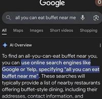 Google Qall you can eat buffet near me & O All Maps Images Short videos Shopping O Al Overview To find an all-you-can-eat buffet near you, you can use online search engines like Google or Yelp, specifying "all you can eat buffet near me". These searches will typically provide a list of nearby restaurants offering buffet-style dining, including their addresses, contact information, and