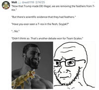 Walt @walt1118 2/14/25 "Now that Trump made DEI illegal, we are removing the feathers from T- rex." "But there's scientific evidence that they had feathers." "Have you ever seen a T-rex in the flesh, Soyjak?" "...No." "Didn't think so. That's another debate won for Team Scales."