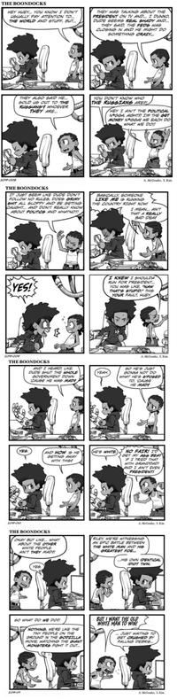 THE BOONDOCKS HEY HUEY... YOU KNOW I DON'T USUALLY PAY ATTENTION TO... THE WORLD AND STUFF, BUT... THEY WAS TALKING ABOUT THE PRESIDENT ON TV AND... I DUNNO DUDE SEEMS REAL SHADY AND... THEY SAID, THE FEDS WAS CLOSING IN AND HE MIGHT DO SOMETHING CRAZY... THEY ALSO SAID HE... SOLD US OUT TO THE RUSSIANS? WHOEVER THEY ARE... YOU DON'T KNOW WHO THE RUSSIANS ARE?! HEY I AIN'T THE POLITICAL N*GGA, AIGHT?! I'M THE GET MONEY N*GGA! WE EACH DO WHAT WE DO!! 2019-008 THE BOONDOCKS IT JUST SEEM LIKE DUDE DON'T FOLLOW NO RULES, DOES GRIMY S--- ALL SLOPPY AND BE GETTING CAUGHT... AND DON'T REALLY KNOW ABOUT POLITICS AND WHATNOT! A. McGruder, S. Kim BASICALLY, SOMEONE LIKE ME IS RUNNING THE COUNTRY RIGHT NOW! I MEAN... AIN'T THAT A REALLY BAD IDEA? YES! I KNEW I SHOULDA RUN FOR PRESIDENT... YOU WAS LIKE, "NAW THAT'S STUPID." THIS YOUR FAULT, HUEY 2019-009 THE BOONDOCKS AND I HEARD, LIKE, DUDE SHUT THE WHOLE GOVERNMENT DOWN 'CAUSE HE WAS MADE УЕАН. YES AND HOW IS HE GETTING AWAY WITH THIS? HE'S WHITE A. McGruder, S. Kim SO HE'S JUST GONNA NOT DO WHAT HE'S S'POSED TO, 'CAUSE HE MADE NO FAIR! I'D GET MY ASS BEAT IF I TRIED THAT WITH GRANDDAD! AND I AIN'T EVEN PRESIDENT! 2019-010 THE BOONDOCKS OKAY BUT LIKE... WHAT ABOUT THE OTHER WHITE PEOPLE. AIN'T THEY MADE! A. McGruder, S. Kim RILEY, WE'RE WITNESSING AN EPIC BATTLE BETWEEN THE WHITE MAN AND HIS GREATEST FOE... ...HIS OWN IDENTICAL IDIOT TWIN. YES SO WHAT DO WE DO! NOTHING. WE'RE LIKE THE TINY PEOPLE ON THE GROUND IN THE GODZILLA MOVIE, WATCHING THE GIANT MONSTERS FIGHT IT OUT... BUT I WANT THE OLD WHITE MAN TO WIN! ...JUST WAITING TO GET CRUSHED BY FALLING DEBRIS... 2019-011 A. McGruder, S. Kim