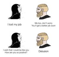 I lost my job I wish that I could be like you How are you so positive? Me too, don't worry You'll get a better job soon Delusion