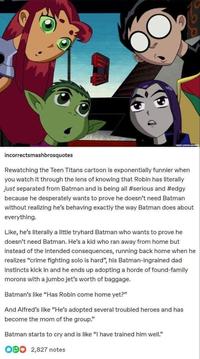 CREDIT CARTOON NETH incorrectsmashbrosquotes Rewatching the Teen Titans cartoon is exponentially funnier when you watch it through the lens of knowing that Robin has literally just separated from Batman and is being all #serious and #edgy because he desperately wants to prove he doesn't need Batman without realizing he's behaving exactly the way Batman does about everything. Like, he's literally a little tryhard Batman who wants to prove he doesn't need Batman. He's a kid who ran away from home but instead of the intended consequences, running back home when he realizes "crime fighting solo is hard", his Batman-ingrained dad instincts kick in and he ends up adopting a horde of found-family morons with a jumbo jet's worth of baggage. Batman's like "Has Robin come home yet?" And Alfred's like "He's adopted several troubled heroes and has become the mom of the group." Batman starts to cry and is like "I have trained him well." 000 2,827 notes