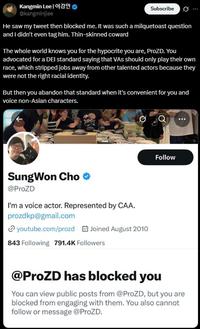 Kangmin Lee | 이강민 @kangminjlee Subscribe He saw my tweet then blocked me. It was such a milquetoast question and I didn't even tag him. Thin-skinned coward The whole world knows you for the hypocrite you are, ProZD. You advocated for a DEI standard saying that VAs should only play their own race, which stripped jobs away from other talented actors because they were not the right racial identity. But then you abandon that standard when it's convenient for you and voice non-Asian characters. SungWon Cho @ProZD I'm a voice actor. Represented by CAA. prozdkp@gmail.com youtube.com/prozd Joined August 2010 843 Following 791.4K Followers Follow @ProZD has blocked you You can view public posts from @ProZD, but you are blocked from engaging with them. You also cannot follow or message @ProZD.