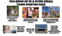 YOU GREW UP IN A DYING SMALL TOWN STARTER PACK TORRA RANDOM LIQUOR BOTTLES eveRYWHERе seeing people You know eveRYWHERE YOU GO "BACK IN MY Walmart DAY THIS MOST Fun TOWN WAS BOOMING" PLACE TO GO DRAN TONS OF ABANDONED BUILDINGS THAT KIDS HANGOUT IN EVERYTIME SOMETHING REMOTELY INSTERESTING HAPPENS everyone TALKS ABOUT IT