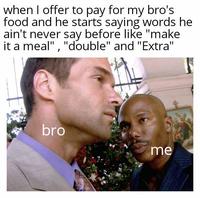 when I offer to pay for my bro's food and he starts saying words he ain't never say before like "make it a meal", "double" and "Extra" bro me