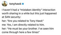 tonyhawk ❤ I haven't had a "mistaken identity" interaction worth sharing in a while but this just happened at SAN security: her: "Are you related to Tony Hawk" me: Yes, I am directly related to him. her: "He must be your brother. I've seen him come through here a few times"