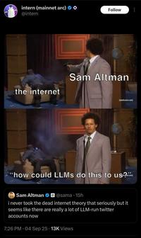 intern (mainnet arc) @intern Follow the internet Sam Altman "how could LLMS do this to us?” Sam Altman @sama 15h i never took the dead internet theory that seriously but it seems like there are really a lot of LLM-run twitter accounts now 7:26 PM - 04 Sep 25 13K Views