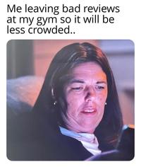 Me leaving bad reviews at my gym so it will be less crowded..
