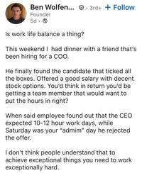 Ben Wolfen... 3rd+ + Follow Founder 5d. Is work life balance a thing? This weekend I had dinner with a friend that's been hiring for a COO. He finally found the candidate that ticked all the boxes. Offered a good salary with decent stock options. You'd think in return you'd be getting a team member that would want to put the hours in right? When said employee found out that the CEO expected 10-12 hour work days, while Saturday was your "admim" day he rejected the offer. I don't think people understand that to achieve exceptional things you need to work exceptionally hard.