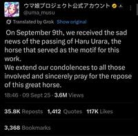 ウマ娘プロジェクト公式アカウント @uma_musu Translated by Grok Show original Cygenes On September 9th, we received the sad news of the passing of Haru Urara, the horse that served as the motif for this work. We extend our condolences to all those involved and sincerely pray for the repose of this great horse. 18:46.09 Sept 25 3.6M Views 35.8K Reposts 1,412 Quotes 117K Likes 3,368 Bookmarks