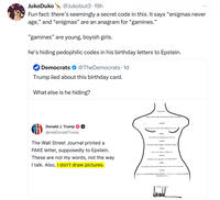 JukoDuko @Jukobut3 19h Fun fact: there's seemingly a secret code in this. It says "enigmas never age," and "enigmas" are an anagram for "gamines." "gamines" are young, boyish girls. he's hiding pedophilic codes in his birthday letters to Epstein. Democrats @TheDemocrats. 1d Trump lied about this birthday card. What else is he hiding? Donald J. Trump @realDonaldTrump The Wall Street Journal printed a FAKE letter, supposedly to Epstein. These are not my words, not the way I talk. Also, I don't draw pictures. Donald Yes, there is, but I won't tell you what it is. Jeffrey Voice Over: There must be more to life than having everything 會 Nor will I, since I also know what it is Donald We have certain things in common, Jeffrey. Jeffrey Yes, we de, come to think of it Donald Enigmas never age, have you noticed that? Jeffrey As a matter of fact, it was clear to me tire last time i saw you. Donald A pal is a wonderful thing. Happy Birthday-und may every day be another wonderful secret Donald J. Trump