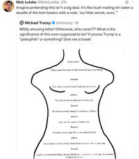 Nick Lutsko @NickLutsko⚫21h Imagine pretending this isn't a big deal. It's like bush mailing bin laden a doodle of the twin towers with a note: 'our little secret, xoxo.' 999 O Michael Tracey @mtracey.1d Mildly amusing letter! Otherwise, who cares?!? What is the significance of this even supposed to be? It proves Trump is a "p--------" or something? Give me a break! Voice Over: There must be more to life than having everything. Donald Yes, there is, but I won't tell you what it is. Jeffrey Nor will I, since I also know what it is. Donald We have certain things in common, Jeffrey. Jeffrey Yes, we do, come to think of it. Donald Enigmas never age, have you noticed that? Jeffrey As a matter of fact, it was clear to me the last time i saw you. Donald A pal is a wonderful thing. Happy Birthday--and may every day be another wonderful secret.