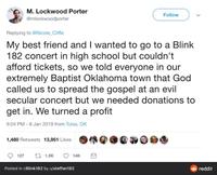 M. Lockwood Porter @mlockwoodporter Replying to @Nicole_Cliffe Follow My best friend and I wanted to go to a Blink 182 concert in high school but couldn't afford tickets, so we told everyone in our extremely Baptist Oklahoma town that God called us to spread the gospel at an evil secular concert but we needed donations to get in. We turned a profit 9:04 PM - 8 Jan 2019 from Tulsa, OK 1,480 Retweets 13,951 Likes 127 11.5K Posted in r/Blink 182 by u/steffan182 14K reddit