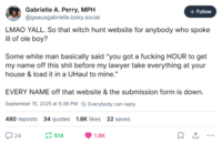 Gabrielle A. Perry, MPH @geauxgabrielle.bsky.social + Follow LMAO YALL. So that witch hunt website for anybody who spoke ill of ole boy? Some white man basically said "you got a f------ HOUR to get my name off this s--- before my lawyer take everything at your house & load it in a UHaul to mine." EVERY NAME off that website & the submission form is down. September 15, 2025 at 5:36 PM Everybody can reply 480 reposts 34 quotes 1.8K likes 22 saves 24 514 1.8K
