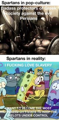 Spartans in pop-culture: Badass protectors of Greek Society against the evil Persians Spartans in reality: I F------ LOVE SLAVERY WANT TO BECOME THE MOST MILITARIZED CITY-STATE TO KEEP THE HELOTS UNDER CONTROL