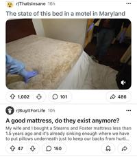 r/ThatsInsane 16h The state of this bed in a motel in Maryland 1,002 101 486 r/BuyltForLife 10h A good mattress, do they exist anymore? My wife and I bought a Stearns and Foster mattress less than 1.5 years ago and it's already sinking enough where we have to put pillows underneath just to keep our backs from hurti... 47 150 ☑☑