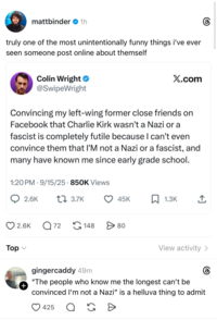 mattbinder ❤ 1h truly one of the most unintentionally funny things i've ever seen someone post online about themself Colin Wright ⭑ @SwipeWright X.com Convincing my left-wing former close friends on Facebook that Charlie Kirk wasn't a Nazi or a fascist is completely futile because I can't even convince them that I'M not a Nazi or a fascist, and many have known me since early grade school. 1:20 PM 9/15/25 850K Views . 2.6K 1 3.7K 45K ☐ 1.3K Top 2.6K Q 72 148 > 80 View activity > + gingercaddy 49m "The people who know me the longest can't be convinced I'm not a Nazi" is a helluva thing to admit 425 Q G D