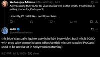 Wednesgay Addams @AtaraxicThey - Jul 8 Are you using the ProAiir for your blue as well as the white? If someone is selling that color, I'm buyin' it. Honestly, I'd call it like... cornflower blue. 1 sadie @dewkissedherbas ... tl 118 ㅁ ... this blue is actually liquitex acrylic in light blue violet, but i mix it 50:50 with pros-aide cosmetic latex adhesive (this mixture is called PAX and used to be used a lot in hollywood costuming) 8:23 PM - Jul 8, 2025 - 270 Views