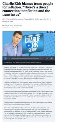 Charlie Kirk blames trans people for inflation: "There's a direct connection to inflation and the trans issue" Kirk: "You say, Charlie, come on. They couldn't be farther apart. No, they're exactly the same." WRITTEN BY MEDIA MATTERS STAFF PUBLISHED 04/13/22 2:11 PM EDT 00:00 THE CHARLIE ORK SHOW 02:15 From the April 13, 2022, edition of The Charlie Kirk Show, streamed on YouTube MMFA CHARLIE KIRK (HOST): So, one of the reasons why we take such a strong stance and opinion on the trans issue is it's an issue of reality. You do not get to determine your own reality. You do not get to suddenly say, I'm rich or I'm poor. No, we actually have to look at some evidence as to whether or not you're rich or poor. Now, some of those are relative terms - rich according to who? Rich according to what? I understand that. But relatively, some of the terms we use -- short, tall - you can't just make them up and say, oh wow, that person is taller than that person, that person is faster than that person, that person is stronger than that person. And one of the reasons we've been so insistent against this idea you can change your gender, or change your sex, or change both of them, is that when you start to indulge in the belief that you could become whatever you want and reality is subjective, not objective, you're going to have ramifications that nobody anticipated or intended. So, there's a direct connection to inflation and the trans issue. You say, Charlie, come on. They couldn't be further apart. No, they're exactly the same. They're the same in this aspect - when you believe that men can become women, why wouldn't you also believe that you could print wealth? If you believe that someone can change their gender, why wouldn't you also believe that money is wealth? Now there are very simple laws of economics. Just like there's laws of nature. There's laws of physics, laws of thermodynamics, laws of biology. We must to - we must live according to those laws. We believe there's a lawmaker and a designer and being Christians, we believe those laws were made to be followed for our flourishing and our prosperity. The law is a teacher. The law is a guide to how to properly live. You live in defiance to the law, you lie steal or cheat, you actually won't flourish. You'll be miserable. You'll be unhappy. You'll get further from god's wish for you. Now outside of the religious component of this, we also believe there are laws of economics. There are laws of economics just like there are laws of physics.