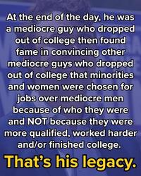 At the end of the day, he was a mediocre guy who dropped out of college then found fame in convincing other mediocre guys who dropped out of college that minorities and women were chosen for jobs over mediocre men because of who they were and NOT because they were more qualified, worked harder and/or finished college. That's his legacy.