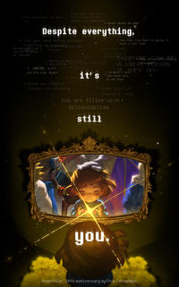 * You know what we must do. Long ago, two races ruled over Earth: HUMANS and MONSTERS. * Toriel blocks the way! Despite everything, * Can you show mercy without fighting or you hot Beally human, but you didn't get ? this far by giving up, did you? are you? * No. You're empty inside. * You feel like you' re going to have a bad time. Don't lose hope! You're going to be alright! * Just like me, this world, it's kill I, UNDYNE, will or be killed. strike you down! I do not want it's anyone * Birds are singing flowers are blooming... EVERY Geoficia we're A GREAfriends!RSON wiTHEY TRY! I promise I will take good care of you here. take care of yourself, kid. You are filled with. DETERMINATION. still e you. Undertale - 10th anniversary by Enzo Fernandez