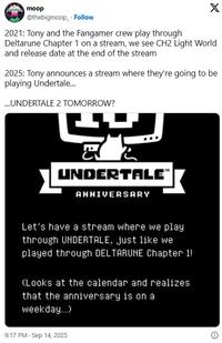 moop @thebigmoop Follow 2021: Tony and the Fangamer crew play through X Deltarune Chapter 1 on a stream, we see CH2 Light World and release date at the end of the stream 2025: Tony announces a stream where they're going to be playing Undertale... ...UNDERTALE 2 TOMORROW? UNDERTALE” ANNIVERSARY Let's have a stream where we play through UNDERTALE, just like we played through DELTARUNE Chapter 1! (Looks at the calendar and realizes that the anniversary is on a weekday...) 9:17 PM - Sep 14, 2025 Θ