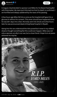 Monarch @Monarch Duel Follow In August, Duel decided to sponsor Lord Miles for his Desert Fasting Bet with Polymarket. My team just informed me that his death is confirmed. I am horrified and deeply saddened by the news of his passing. A few hours ago Miles fell into a coma as the hospital staff gave him a glucose IV without his consent. This never should have happened since he was 20+ days into a fast. His body went into shock and a few hours later he was pronounced dead at King Faisal hospital in Riyadh. Going into this we understood the risks posed but I never in my wildest dreams thought something like this could ever happen. Miles was not only a sponsor, an ally in our war, but a close friend. I hope he is at peace wherever he may be. 5:51 PM - Sep 18, 2025 1.5M Views R.I.P. LORD MILES 1999-2025