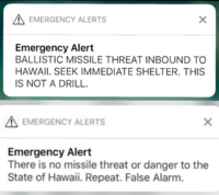 EMERGENCY ALERTS Emergency Alert BALLISTIC MISSILE THREAT INBOUND TO HAWAII. SEEK IMMEDIATE SHELTER. THIS IS NOT A DRILL. A EMERGENCY ALERTS Emergency Alert There is no missile threat or danger to the State of Hawaii. Repeat. False Alarm.
