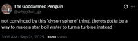 The Goddamned Penguin @who_shot_jgr not convinced by this "dyson sphere" thing. there's gotta be a way to make a star boil water to turn a turbine instead 3:06 AM Sep 21, 2025 35.1K Views ...