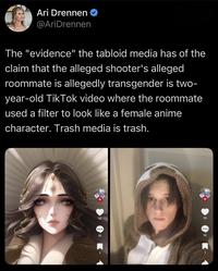 Ari Drennen @AriDrennen The "evidence" the tabloid media has of the claim that the alleged shooter's alleged roommate is allegedly transgender is two- year-old Tik Tok video where the roommate used a filter to look like a female anime character. Trash media is trash. 10 10 10 10