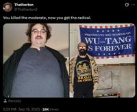 Thatherton @Thatherton2 You killed the moderate, now you get the radical. Pericles 5:29 PM · Sep 19, 2025 - 28K Views PRESIDENTS ARE TEMPORARY WU-TANG S FOREVER BE GAY DO CRIME + DRICALE