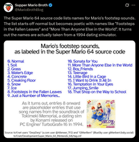 Supper Mario Broth @MarioBrothBlog Ø The Super Mario 64 source code lists names for Mario's footstep sounds. The list starts off normal but becomes poetic with names like "Footsteps in the Fallen Leaves" and "More Than Anyone Else in the World". It turns out the names are actually taken from a 1994 dating simulator. Mario's footstep sounds, as labeled in the Super Mario 64 source code Q. Normal 1. Soil 2. Grass 3. Water's Edge 4. Concrete 5. Creaking Floor 6. Snow 7. Ice 8. Footsteps in the Fallen Leaves 9. Just a Number of Memories... 10. Sonata for You 11. More Than Anyone Else in the World 12. Boy_Friends 13. Teenage 14. Little Bird in a Cage 15. I Want to Drink It All In 16. Temptation in Your Eyes 17. Jumping_Smile 18. That Shop on the Way to School As it turns out, entries 8 onward are placeholder entries that use song names from the soundtrack of Tokimeki Memorial, a dating sim by Konami released on PC Engine/ TurboGrafx-16 in 1994. EUP KONAMI. Source: tcrf.net users "DerpDerp" (x.com user @Alieneer_TF2) and "GlitterBerri" (BlueSky user glitterberri.bsky.social) tcrf.net/Development:Super_Mario_64_(Nintendo 64)/tag.cnf
