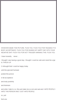 WHOEVER MADE THIS PICTURE, F--- YOU. F--- YOU FOR TAGGING IT IN BODY ACCEPTANCE. F--- YOU FOR RUINING MY HAPPY DAY WITH YOUR NEGATIVE S---. F--- YOU FOR NOT TRIGGER WARNING THIS. F--- YOU. I have honestly... never..... I thought I was having a good day, I thought I could be calm and resist the urge to THROW UP. Onthought that I could be happy today until this ignorant f------ posted this picture in fat acceptance and body positivity and feminism and while I hate to cry, this just make me so sick and sad and I HATE PEOPLE I HATE THIS PERSON AND I JUST HATE PEOPLE. so, just f--- you