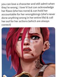 you can love a character and still admit when they're wrong. i love Vi but can acknowledge her flaws (she has none) & can hold her accountable for her wrongdoings (she's never done anything wrong in her entire life) & call her out for her actions (which are always correct)