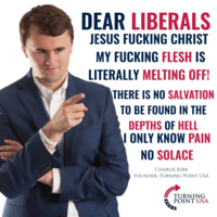 DEAR LIBERALS JESUS F------ CHRIST MY F------ FLESH IS LITERALLY MELTING OFF! THERE IS NO SALVATION TO BE FOUND IN THE DEPTHS OF HELL I ONLY KNOW PAIN NO SOLACE CHARLIE KIRK FOUNDER, TURNING POINT USA TURNING POINT USA