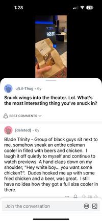 1:28 u/Lil-Thug 6y • SPIDER DOUBY JO 6:15 PM DOLBY CINEMA MC 77 Snuck wings into the theater. Lol. What's the most interesting thing you've snuck in? BEST COMMENTS [deleted] ⚫ 6y Blade Trinity Group of black guys sit next to me, somehow sneak an entire coleman cooler in filled with beers and chicken. I laugh it off quietly to myself and continue to watch previews. A hand claps down on my shoulder, "Hey white boy... you want some chicken?". Dudes hooked me up with some fried chicken and a beer, was great. I still have no idea how they got a full size cooler in there. Join the conversation GIF 36