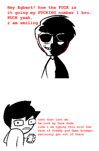 Hey Egbert! how the F--- is it going my F------ number 1 bro. F--- yeah. i am smiling john that isnt me. he took my face dude like i am typing this with the face of freddy god damn krueger. seriously get out of there